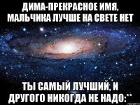 дима-прекрасное имя, мальчика лучше на свете нет ты самый лучший, и другого никогда не надо:**