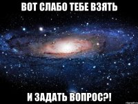 вот слабо тебе взять и задать вопрос?!