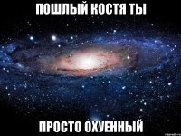 пошлый костя ты просто охуенный