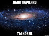 Даня Ткаченко ты козел