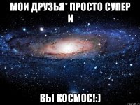 Мои друзья* просто супер и Вы космос!:)