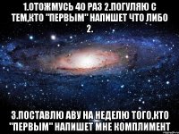 1.Отожмусь 40 раз 2.Погуляю с тем,кто "Первым" напишет что либо 2. 3.Поставлю аву на неделю того,кто "Первым" напишет мне комплимент