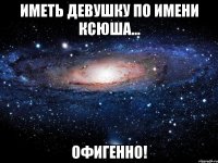 Иметь девушку по имени Ксюша... ОФИГЕННО!