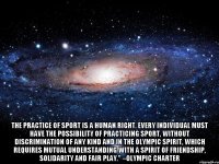  The practice of sport is a human right. Every individual must have the possibility of practicing sport, without discrimination of any kind and in the Olympic spirit, which requires mutual understanding with a spirit of friendship, solidarity and fair play." –Olympic Charter