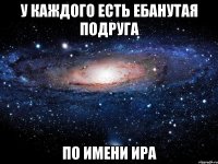 У КАЖДОГО ЕСТЬ ЕБАНУТАЯ ПОДРУГА ПО ИМЕНИ ИРА