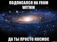 Подписался на from within Да ты просто космос