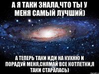 А я таки знала,что ты у меня самый лучший) А теперь таки иди на кухню и порадуй меня,снямай все котлетки,я таки старалась)