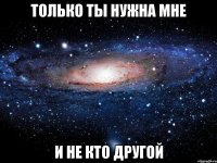 только ты нужна мне и не кто другой