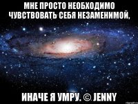 Мне просто необходимо чувствовать себя незаменимой, Иначе я умру. © Jenny