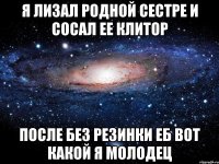 Я лизал родной сестре И сосал ее клитОр После без резинки еб Вот какой я молодец