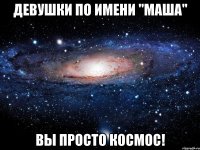 Девушки по имени "Маша" Вы просто КОСМОС!