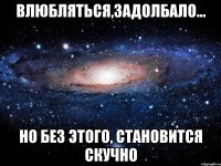 влюбляться,задолбало... но без этого, становится скучно