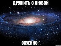 дружить с любой охуенно:*