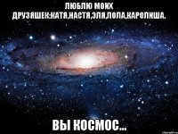 люблю моих друзяшек:Катя,Настя,Эля,Лола,Каролиша. Вы космос...