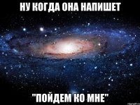 НУ КОГДА ОНА НАПИШЕТ "ПОЙДЕМ КО МНЕ"