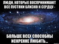 Люди, которые воспринимают все пустяки близко к сердцу - больше всех способны искренне любить...