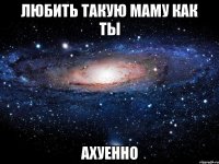 Любить такую маму как ты Ахуенно