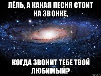 Лёль, а какая песня стоит на звонке, когда звонит тебе твой любимый?