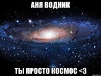 Аня водник ты просто космос <3