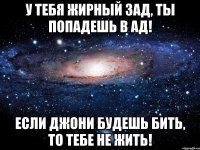 У тебя жирный зад, ты попадешь в ад! Если Джони будешь бить, то тебе не жить!