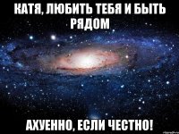 Катя, любить тебя и быть рядом Ахуенно, если честно!