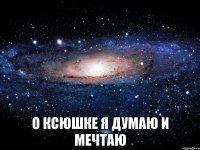  О Ксюшке я думаю и мечтаю