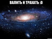 валить и трахать :D 