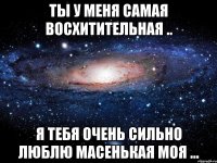 ты у меня самая восхитительная .. я тебя очень сильно люблю масенькая моя ...