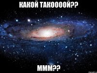 Какой такоооой?? ммм??