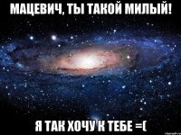 Мацевич, ты такой милый! я так хочу к тебе =(