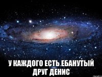  У каждого есть ебанутый друг Денис