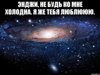 Энджи, не будь ко мне холодна. Я же тебя люблююю. 