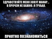 Здравствуйте меня зовут Жанар... В прочем не важно. Я грубая. Приятно познакомиться