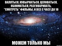 Валяться, кувыркаться, целоваться, обниматься, разговаривать, "смотреть" фильмы, и все с часу до 10 Можем только мы