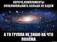 КОРОЧЕ,КОМПЛИМЕНТЫ ОПУБЛИКОВЫВАТЬ БОЛЬШЕ НЕ БУДЕМ А ТО ГРУППА НЕ ЗНАЮ НА ЧТО ПОХОЖА