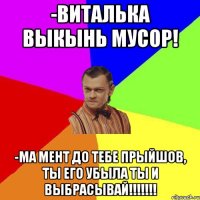 -ВИТАЛЬКА ВЫКЫНЬ МУСОР! -МА мент до тебе прыйшов, ты его убыла ты и выбрасывай!!!!!!!