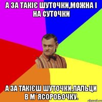 А за такіє шуточки,можна і на суточки А за такієш шуточки,пальци в м`ясоробочку.