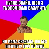 купив скайп, шоб з тьолочками базарить но мама сказала, шо без інтернету нічо не буде