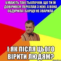 Бувають такі тьолочки, що ти їй довірився, переспав з нею, а вона обдурила і борщу не зварила. І як після цього вірити людям?