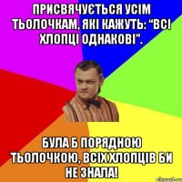 Присвячується усім тьолочкам, які кажуть: “Всі хлопці однакові”. Була б порядною тьолочкою, всіх хлопців би не знала!