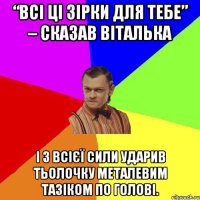 “Всі ці зірки для тебе” – сказав віталька і з всієї сили ударив тьолочку металевим тазіком по голові.