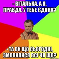 - віталька, а я, правда, у тебе єдина? - Та ви що сьогодні, змовилися всі чи що?