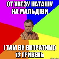 От увезу Наташу на Мальдіви І там ви витратимо 12 гривень