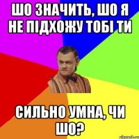 Шо значить, шо я НЕ підхожу тобі ти Сильно умна, чи шо?