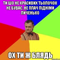 ти шо не красивих тьолочок не буває, НЕ плач підніми личенько ох ти Ж блядь