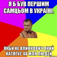 я б був першим самцьом в україні, якби НЕ ялинкович який натягує 48 млн людей