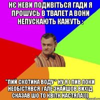 нє неви подивіться гади я прошусь в твалет а вони непускають кажуть : "ПИЙ СКОТИНА ВОДУ " ну я і пив поки необістявся ) але знайшов вихід сказав шо то квітк настяла)))