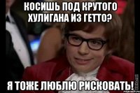 Косишь под крутого хулигана из гетто? Я тоже люблю рисковать!