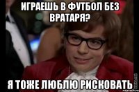 Играешь в футбол без вратаря? Я тоже люблю рисковать