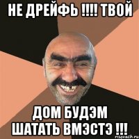 не дрейфь !!!! твой дом будэм шатать вмэстэ !!!